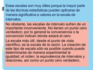 Estas escalas son muy útiles porque la mayor parte
de las técnicas estadísticas pueden aplicarse de
manera significativa a valores en la escala de
intervalos.
No obstante, las escalas de intervalo sufren de un
importante inconveniente. No tienen un punto cero
verdadero; por lo general la conveniencia o la
convención indican dónde estará el cero.
La escala más útil, desde el punto de vista
científico, es la escala de la razón. La creación de
este tipo de escala sólo es posible cuando puede
determinarse de manera experimental la
igualdad, el orden, la equivalencia de intervalos y
relaciones, así como un punto cero verdadero.
 