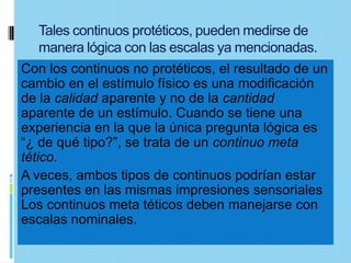 Tales continuos protéticos, pueden medirse de
    manera lógica con las escalas ya mencionadas.
Con los continuos no protéticos, el resultado de un
cambio en el estímulo físico es una modificación
de la calidad aparente y no de la cantidad
aparente de un estímulo. Cuando se tiene una
experiencia en la que la única pregunta lógica es
“¿ de qué tipo?”, se trata de un continuo meta
tético.
A veces, ambos tipos de continuos podrían estar
presentes en las mismas impresiones sensoriales
Los continuos meta téticos deben manejarse con
escalas nominales.
 