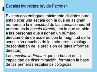 Escalas indirectas: ley de Fechner.

Existen dos enfoques totalmente distintos para
establecer una escala con la que se asignan
números a la intensidad de las sensaciones. El
primero es la escala directa, en la que se pide
a las personas que asignen un número
directamente de acuerdo con la magnitud de la
sensación (muchos de los primeros psicólogos
desconfiaban de la precisión de tales informes
directos).
Las escalas indirectas que se basan en la
capacidad de discriminación, formaron la base
de las primeras escalas psicológicas.
 