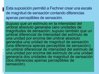 Esta suposición permitió a Fechner crear una escala
de magnitud de sensación contando diferencias
apenas perceptibles de sensación.
Supuso que un estímulo en la intensidad del
umbral absoluto generaba cero unidades de
magnitudes de sensación; supuso también que un
umbral diferencial de intensidad del estímulo de
una unidad por encima del umbral absoluto
generaba una unidad de magnitud de sensación
(una diferencia apenas perceptible de sensación);
un umbral diferencial de intensidad del estímulo de
una unidad por encima del estímulo de una unidad
generaría dos unidades de magnitud de sensación
(dos diferencias apenas perceptibles de
sensación).
 