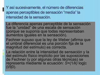 Y así sucesivamente, el número de diferencias
apenas perceptibles de sensación “medía” la
intensidad de la sensación.
La diferencia apenas perceptible de la sensación
fue la “unidad” de una escala de sensación
(porque se suponía que todas representaban
aumentos iguales en la sensación).
Fechner supuso que la ley de Weber (afirma que
el umbral diferencial es una porción fija de la
magnitud del estímulo) es correcta.
La relación entre la intensidad de sensación y la
del estímulo físico implícito por las suposiciones
de Fechner (y por algunas otras técnicas) se
representa mediante la ecuación: S=(1/k) log|c
(I/I|0).
 