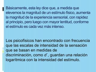 Básicamente, esta ley dice que, a medida que
elevemos la magnitud de un estímulo físico, aumenta
la magnitud de la experiencia sensorial, con rapidez
al principio, pero luego con mayor lentitud, conforme
el estímulo es cada vez más intenso.


Los psicofísicos han encontrado con frecuencia
que las escalas de intensidad de la sensación
que se basan en medidas de
discriminación, como d´, guardan una relación
logarítmica con la intensidad del estímulo.
 