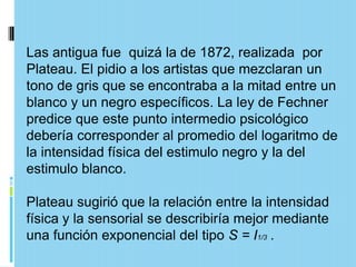 Las antigua fue quizá la de 1872, realizada por
Plateau. El pidio a los artistas que mezclaran un
tono de gris que se encontraba a la mitad entre un
blanco y un negro específicos. La ley de Fechner
predice que este punto intermedio psicológico
debería corresponder al promedio del logaritmo de
la intensidad física del estimulo negro y la del
estimulo blanco.

Plateau sugirió que la relación entre la intensidad
física y la sensorial se describiría mejor mediante
una función exponencial del tipo S = I1/3 .
 