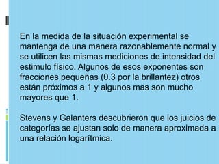 En la medida de la situación experimental se
mantenga de una manera razonablemente normal y
se utilicen las mismas mediciones de intensidad del
estimulo físico. Algunos de esos exponentes son
fracciones pequeñas (0.3 por la brillantez) otros
están próximos a 1 y algunos mas son mucho
mayores que 1.

Stevens y Galanters descubrieron que los juicios de
categorías se ajustan solo de manera aproximada a
una relación logarítmica.
 