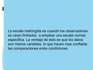 La escala restringida es cuando los observadores
se veian limitados a emplear una escala normal
especifica. La ventaja de esto es que los datos
son menos variables, lo que hacen mas confiable
las comparaciones entre condiciones.
 