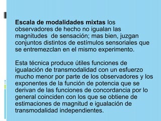 Escala de modalidades mixtas los
observadores de hecho no igualan las
magnitudes de sensación; mas bien, juzgan
conjuntos distintos de estímulos sensoriales que
se entremezclan en el mismo experimento.

Esta técnica produce útiles funciones de
igualación de transmodalidad con un esfuerzo
mucho menor por parte de los observadores y los
exponentes de la función de potencia que se
derivan de las funciones de concordancia por lo
general coinciden con los que se obtiene de
estimaciones de magnitud e igualación de
transmodalidad independientes.
 