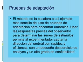Pruebas de adaptación

 El método de la escalera es el ejemplo
 más sencillo del uso de pruebas de
 adaptación para encontrar umbrales. Usar
 las respuestas previas del observador
 para determinar las series de estímulos
 permite al experimentador captar la
 dirección del umbral con rapidez y
 eficiencia, con un pequeño desperdicio de
 ensayos y un alto grado de confiabilidad.
 