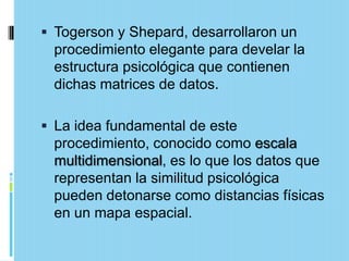  Togerson y Shepard, desarrollaron un
 procedimiento elegante para develar la
 estructura psicológica que contienen
 dichas matrices de datos.

 La idea fundamental de este
 procedimiento, conocido como escala
 multidimensional, es lo que los datos que
 representan la similitud psicológica
 pueden detonarse como distancias físicas
 en un mapa espacial.
 