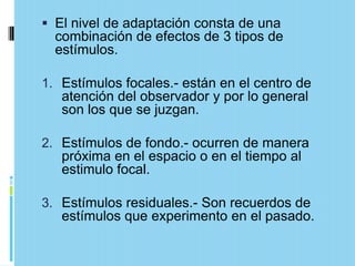  El nivel de adaptación consta de una
  combinación de efectos de 3 tipos de
  estímulos.

1. Estímulos focales.- están en el centro de
   atención del observador y por lo general
   son los que se juzgan.

2. Estímulos de fondo.- ocurren de manera
   próxima en el espacio o en el tiempo al
   estimulo focal.

3. Estímulos residuales.- Son recuerdos de
   estímulos que experimento en el pasado.
 