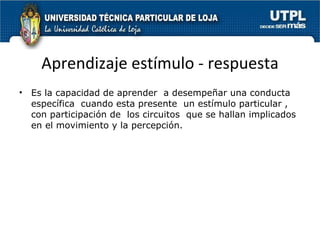 Aprendizaje estímulo - respuesta Es la capacidad de aprender  a desempeñar una conducta específica  cuando esta presente  un estímulo particular , con participación de  los circuitos  que se hallan implicados en el movimiento y la percepción. 
