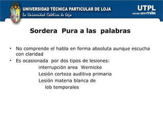 Sordera  Pura a las  palabras No comprende el habla en forma absoluta aunque escucha con claridad  Es ocasionada  por dos tipos de lesiones:  interrupción area  Wernicke Lesión corteza auditiva primaria Lesión materia blanca de  lob temporales 