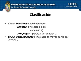 Clasificación Crisis  Parciales  ( foco definido ) Simples  ( no perdida de  conciencia) Complejas  ( perdida de  concien.) Crisis  generalizadas  ( involucra la mayor parte del cerebro )  