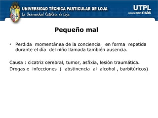 Pequeño mal Perdida  momentánea de la conciencia  en forma  repetida  durante el día  del niño llamada también ausencia. Causa : cicatriz cerebral, tumor, asfixia, lesión traumática. Drogas e  infecciones  (  abstinencia  al  alcohol , barbitúricos) 