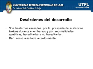 Desórdenes del desarrollo Son trastornos causados  por la  presencia de sustancias tóxicas durante el embarazo y por anormalidades genéticas, hereditarias y no hereditarias. Dan  como resultado retardo mental. 