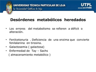 Desórdenes  metabólicos  heredados Los  errores  del metabolismo  se refieren  a déficit  o alteración.  Fenilcetonuria  . Deficiencia  de  una enzima que  convierte fenilalanina  en tirosina. Galactosemia ( galactosa) Enfermedad de  Tay – Sachs  ( almacenamiento metabólico )  
