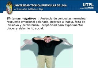 Síntomas negativos   : Ausencia de conductas normales: respuesta emocional aplanada, pobreza al habla, falta de iniciativa y persistencia, incapacidad para experimentar placer y aislamiento social. 