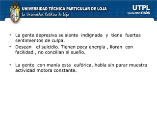 La gente depresiva se siente  indignada  y  tiene  fuertes sentimientos de culpa. Desean  el suicidio. Tienen poca energía , lloran  con facilidad , no concilian el sueño. La gente  con manía esta  eufórica, habla sin parar muestra actividad motora constante. 