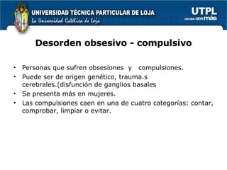 Desorden obsesivo - compulsivo Personas que sufren obsesiones  y  compulsiones. Puede ser de origen genético, trauma.s cerebrales.(disfunción de ganglios basales Se presenta más en mujeres.  Las compulsiones caen en una de cuatro categorías: contar, comprobar, limpiar o evitar. 