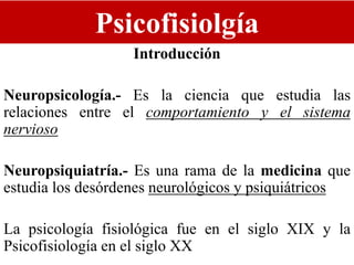 Psicofisiolgía
Introducción
Neuropsicología.- Es la ciencia que estudia las
relaciones entre el comportamiento y el sistema
nervioso
Neuropsiquiatría.- Es una rama de la medicina que
estudia los desórdenes neurológicos y psiquiátricos
La psicología fisiológica fue en el siglo XIX y la
Psicofisiología en el siglo XX
 