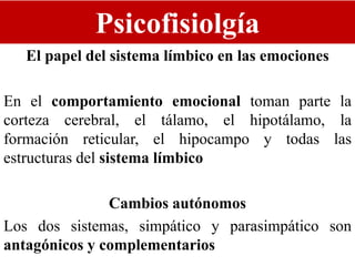 Psicofisiolgía
El papel del sistema límbico en las emociones
En el comportamiento emocional toman parte la
corteza cerebral, el tálamo, el hipotálamo, la
formación reticular, el hipocampo y todas las
estructuras del sistema límbico
Cambios autónomos
Los dos sistemas, simpático y parasimpático son
antagónicos y complementarios
 