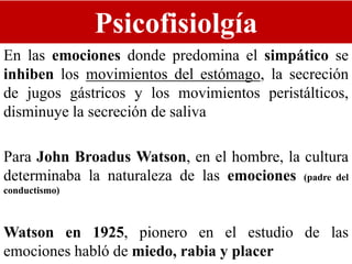 Psicofisiolgía
En las emociones donde predomina el simpático se
inhiben los movimientos del estómago, la secreción
de jugos gástricos y los movimientos peristálticos,
disminuye la secreción de saliva
Para John Broadus Watson, en el hombre, la cultura
determinaba la naturaleza de las emociones (padre del
conductismo)
Watson en 1925, pionero en el estudio de las
emociones habló de miedo, rabia y placer
 