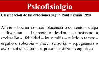 Psicofisiolgía
Clasificación de las emociones según Paul Ekman 1990
Alivio – bochorno – complacencia o contento – culpa
– diversión – desprecio o desdén – entusiasmo o
excitación - felicidad – ira o rabia – miedo o temor –
orgullo o soberbia – placer sensorial – repugnancia o
asco – satisfacción – sorpresa – tristeza – vergüenza
 