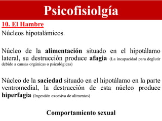 Psicofisiolgía
10. El Hambre
Núcleos hipotalámicos
Núcleo de la alimentación situado en el hipotálamo
lateral, su destrucción produce afagia (La incapacidad para deglutir
debido a causas orgánicas o psicológicas)
Núcleo de la saciedad situado en el hipotálamo en la parte
ventromedial, la destrucción de esta núcleo produce
hiperfagia (Ingestión excesiva de alimentos)
Comportamiento sexual
 