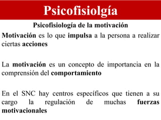 Psicofisiolgía
Psicofisiología de la motivación
Motivación es lo que impulsa a la persona a realizar
ciertas acciones
La motivación es un concepto de importancia en la
comprensión del comportamiento
En el SNC hay centros específicos que tienen a su
cargo la regulación de muchas fuerzas
motivacionales
 