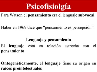 Psicofisiolgía
Para Watson el pensamiento era el lenguaje subvocal
Haber en 1969 dice que “pensamiento es percepción”
Lenguaje y pensamiento
El lenguaje está en relación estrecha con el
pensamiento
Ontogenéticamente, el lenguaje tiene su origen en
raíces preintelectuales
 