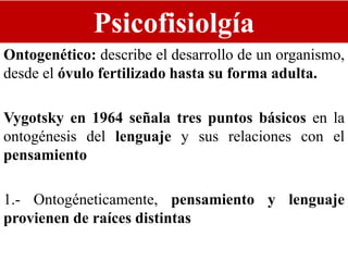 Psicofisiolgía
Ontogenético: describe el desarrollo de un organismo,
desde el óvulo fertilizado hasta su forma adulta.
Vygotsky en 1964 señala tres puntos básicos en la
ontogénesis del lenguaje y sus relaciones con el
pensamiento
1.- Ontogéneticamente, pensamiento y lenguaje
provienen de raíces distintas
 