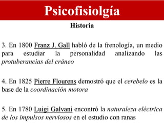 Psicofisiolgía
Historia
3. En 1800 Franz J. Gall habló de la frenología, un medio
para estudiar la personalidad analizando las
protuberancias del cráneo
4. En 1825 Pierre Flourens demostró que el cerebelo es la
base de la coordinación motora
5. En 1780 Luigi Galvani encontró la naturaleza eléctrica
de los impulsos nerviosos en el estudio con ranas
 