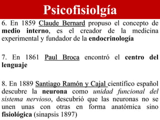 Psicofisiolgía
6. En 1859 Claude Bernard propuso el concepto de
medio interno, es el creador de la medicina
experimental y fundador de la endocrinología
7. En 1861 Paul Broca encontró el centro del
lenguaje
8. En 1889 Santiago Ramón y Cajal científico español
descubre la neurona como unidad funcional del
sistema nervioso, descubrió que las neuronas no se
unen unas con otras en forma anatómica sino
fisiológica (sinapsis 1897)
 