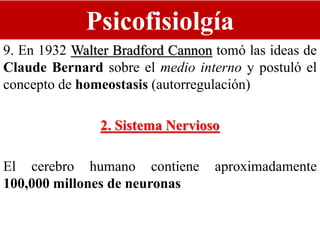 Psicofisiolgía
9. En 1932 Walter Bradford Cannon tomó las ideas de
Claude Bernard sobre el medio interno y postuló el
concepto de homeostasis (autorregulación)
2. Sistema Nervioso
El cerebro humano contiene aproximadamente
100,000 millones de neuronas
 
