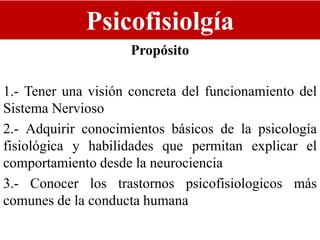 Psicofisiolgía
Propósito
1.- Tener una visión concreta del funcionamiento del
Sistema Nervioso
2.- Adquirir conocimientos básicos de la psicología
fisiológica y habilidades que permitan explicar el
comportamiento desde la neurociencia
3.- Conocer los trastornos psicofisiologicos más
comunes de la conducta humana
 