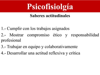 Psicofisiolgía
Saberes actitudinales
1.- Cumplir con los trabajos asignados
2.- Mostrar compromiso ético y responsabilidad
profesional
3.- Trabajar en equipo y colaborativamente
4.- Desarrollar una actitud reflexiva y crítica
 
