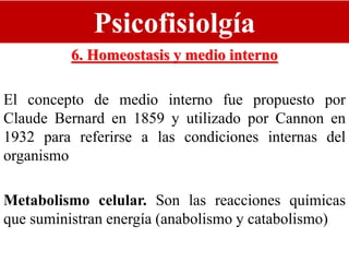 Psicofisiolgía
6. Homeostasis y medio interno
El concepto de medio interno fue propuesto por
Claude Bernard en 1859 y utilizado por Cannon en
1932 para referirse a las condiciones internas del
organismo
Metabolismo celular. Son las reacciones químicas
que suministran energía (anabolismo y catabolismo)
 