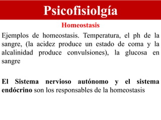 Psicofisiolgía
Homeostasis
Ejemplos de homeostasis. Temperatura, el ph de la
sangre, (la acidez produce un estado de coma y la
alcalinidad produce convulsiones), la glucosa en
sangre
El Sistema nervioso autónomo y el sistema
endócrino son los responsables de la homeostasis
 