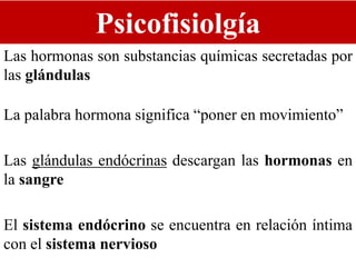 Psicofisiolgía
Las hormonas son substancias químicas secretadas por
las glándulas
La palabra hormona significa “poner en movimiento”
Las glándulas endócrinas descargan las hormonas en
la sangre
El sistema endócrino se encuentra en relación íntima
con el sistema nervioso
 