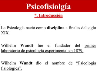 Psicofisiolgía
*. Introducción
La Psicología nació como disciplina a finales del siglo
XIX.
Wilhelm Wundt fue el fundador del primer
laboratorio de psicología experimental en 1879.
Wilhelm Wundt dio el nombre de “Psicología
fisiológica”.
 