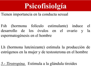Psicofisiolgía
Tienen importancia en la conducta sexual
Fsh (hormona folículo estimulante) induce el
desarrollo de los óvulos en el ovario y la
espermatogénesis en el hombre
Lh (hormona luteinizante) estimula la producción de
estrógenos en la mujer y de testosterona en el hombre
5.- Tirotropina. Estimula a la glándula tiroides
 