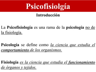 Psicofisiolgía
Introducción
La Psicofisiología es una rama de la psicología no de
la fisiología.
Psicología se define como la ciencia que estudia el
comportamiento de los organismos.
Fisiología es la ciencia que estudia el funcionamiento
de órganos y tejidos.
 