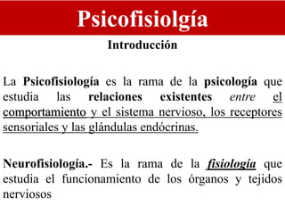 Psicofisiolgía
Introducción
La Psicofisiología es la rama de la psicología que
estudia las relaciones existentes entre el
comportamiento y el sistema nervioso, los receptores
sensoriales y las glándulas endócrinas.
Neurofisiología.- Es la rama de la fisiología que
estudia el funcionamiento de los órganos y tejidos
nerviosos
 