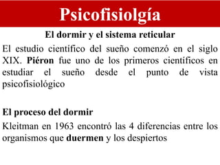 Psicofisiolgía
El dormir y el sistema reticular
El estudio científico del sueño comenzó en el siglo
XIX. Piéron fue uno de los primeros científicos en
estudiar el sueño desde el punto de vista
psicofisiológico
El proceso del dormir
Kleitman en 1963 encontró las 4 diferencias entre los
organismos que duermen y los despiertos
 