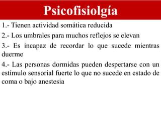 Psicofisiolgía
1.- Tienen actividad somática reducida
2.- Los umbrales para muchos reflejos se elevan
3.- Es incapaz de recordar lo que sucede mientras
duerme
4.- Las personas dormidas pueden despertarse con un
estímulo sensorial fuerte lo que no sucede en estado de
coma o bajo anestesia
 