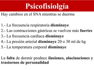 Psicofisiolgía
Hay cambios en el SNA mientras se duerme
1.- La frecuencia respiratoria disminuye
2.- Las contracciones gástricas se vuelven más fuertes
3.- La frecuencia cardiaca disminuye
4.- La presión arterial disminuye 20 o 30 ml de hg
5.- La temperatura corporal disminuye
La falta de dormir produce ilusiones, alucinaciones y
trastornos de personalidad
 