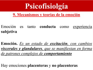 Psicofisiolgía
9. Mecanismos y teorías de la emoción
Emoción es tanto conducta como experiencia
subjetiva
Emoción. Es un estado de excitación, con cambios
viscerales y glandulares, que se manifiestan en forma
de patrones complejos de comportamiento
Hay emociones placenteras y no placenteras
 