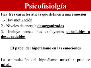 Psicofisiolgía
Hay tres características que definen a una emoción
1.- Hay motivación
2.- Niveles de energía desorganizados
3.- Incluye sensaciones excluyentes agradables o
desagradables
El papel del hipotálamo en las emociones
La estimulación del hipotálamo anterior produce
miedo
 