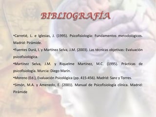 •Carretié, L. e Iglesias, J. (1995). Psicofisiología: Fundamentos metodológicos.
Madrid: Pirámide.
•Fuentes Durá, I. y Martínez Selva, J.M. (2003). Las técnicas objetivas: Evaluación
psicofisiológica.
•Martínez Selva, J.M. y Riquelme Martínez, M.C. (1995). Prácticas de
psicofisiología. Murcia: Diego Marín.
•Moreno (Ed.), Evaluación Psicológica (pp. 415-456). Madrid: Sanz y Torres.
•Simón, M.A. y Amenedo, E. (2001). Manual de Psicofisiología clínica. Madrid:
Pirámide
 