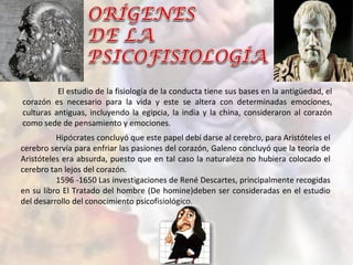 El estudio de la fisiología de la conducta tiene sus bases en la antigüedad, el
corazón es necesario para la vida y este se altera con determinadas emociones,
culturas antiguas, incluyendo la egipcia, la india y la china, consideraron al corazón
como sede de pensamiento y emociones.
Hipócrates concluyó que este papel debí darse al cerebro, para Aristóteles el
cerebro servía para enfriar las pasiones del corazón, Galeno concluyó que la teoría de
Aristóteles era absurda, puesto que en tal caso la naturaleza no hubiera colocado el
cerebro tan lejos del corazón.
1596 -1650 Las investigaciones de René Descartes, principalmente recogidas
en su libro El Tratado del hombre (De homine)deben ser consideradas en el estudio
del desarrollo del conocimiento psicofisiológico.
 
