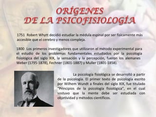La psicología fisiológica se desarrolló a partir
de la psicología. El primer texto de psicología escrito
por Wilhem Wundt a finales del siglo XIX, fue titulado
“Principios de la psicología fisiológica”, en el cual
sostuvo que la mente debe ser estudiada con
objetividad y métodos científicos.
1751 Robert Whytt decidió estudiar la médula espinal por ser físicamente más
accesible que el cerebro y menos compleja.
1800 Los primeros investigadores que utilizaron el método experimental para
el estudio de los problemas fundamentales estudiados por la psicología
fisiológica del siglo XIX, la sensación y la percepción, fueron los alemanes
Weber (1795-1878), Fechner (1801-1887) y Muller (1801-1858).
 